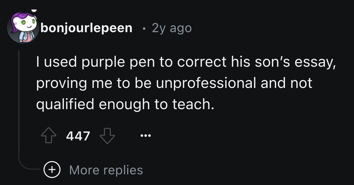 screenshot - bonjourlepeen . 2y ago I used purple pen to correct his son's essay, proving me to be unprofessional and not qualified enough to teach. 447 More replies